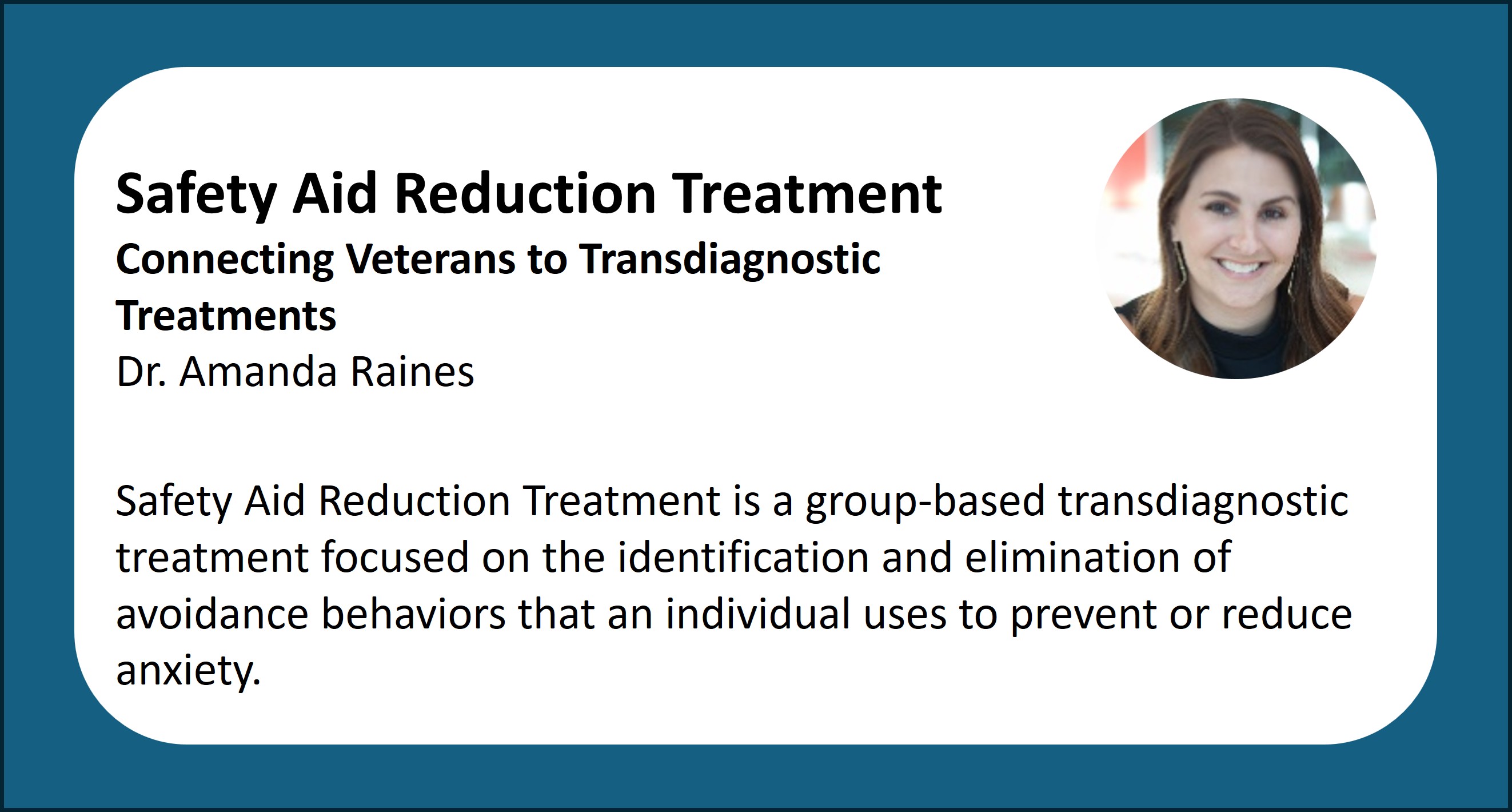 Safety Aid Reduction Treatment Connecting Veterans to Transdiagnostic Treatments. Dr. Amanda Raines. Safety Aid Reduction Treatment is a group-based transdiagnostic treatment focused on the identification and elimination of avoidance behaviors that an individual uses to prevent or reduce anxiety.