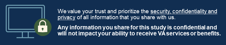 We value your trust and prioritize the security, confidentiality, and privacy of all information that you share with us; any information you share for this study is confidential and will not impact your ability to receive VA services or benefits.