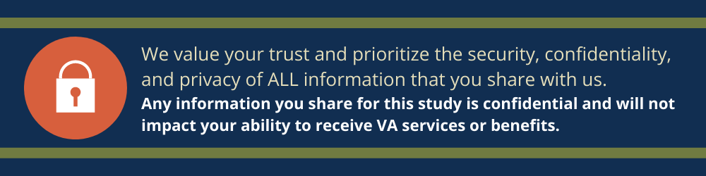 We value your trust and prioritize the security, confidentiality, and privacy of all information that you share with us. Information you share for this study is confidential and will not impact your ability to receive VA services or benefits.